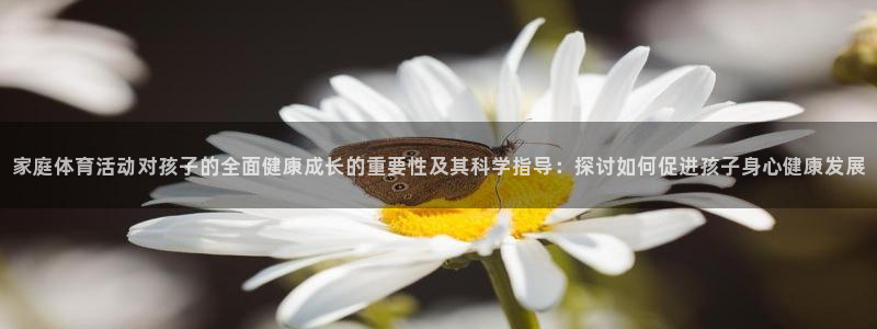 球派体育app：家庭体育活动对孩子的全面健康成长的重要性及其科学指导：探讨如何促进孩子身心健康发展